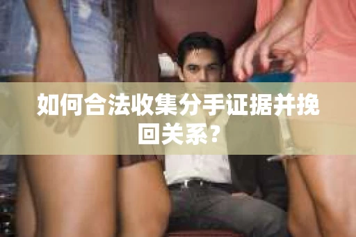 如何合法收集分手证据并挽回关系？