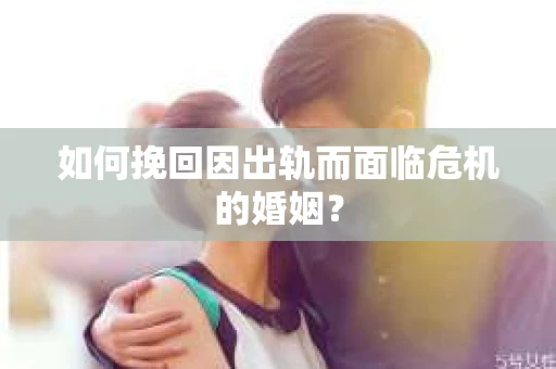 如何挽回因出轨而面临危机的婚姻？