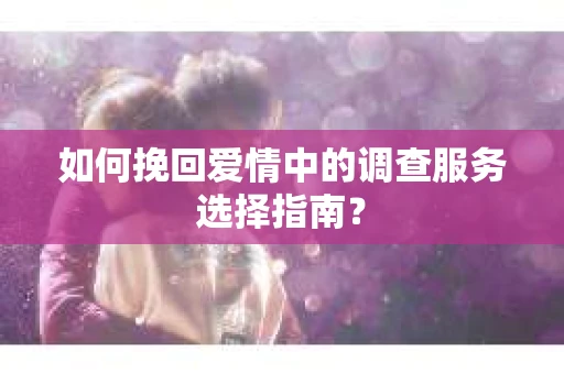 如何挽回爱情中的调查服务选择指南？