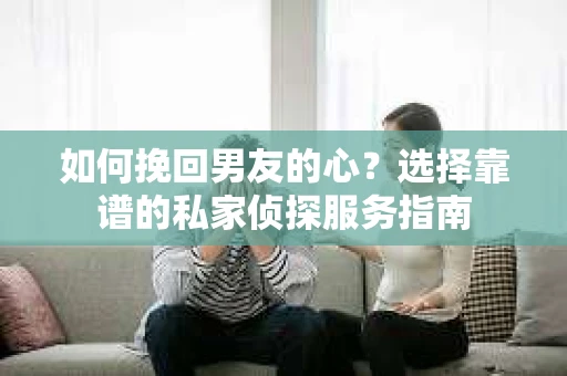 如何挽回男友的心？选择靠谱的私家侦探服务指南