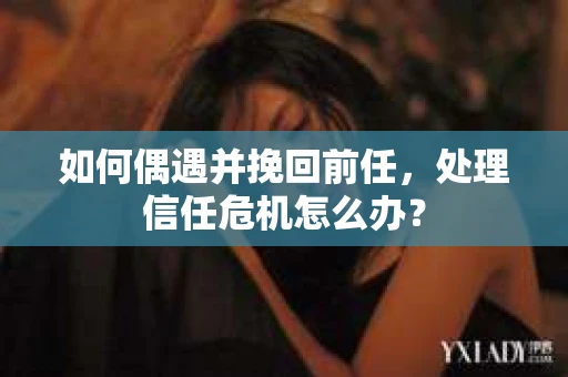 如何偶遇并挽回前任，处理信任危机怎么办？