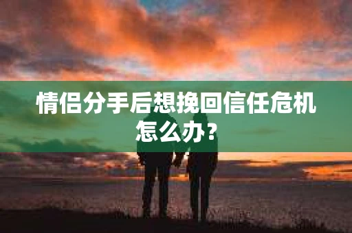 情侣分手后想挽回信任危机怎么办？
