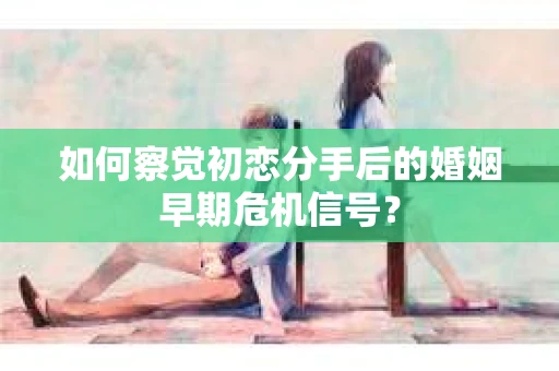 如何察觉初恋分手后的婚姻早期危机信号？
