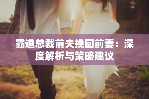 霸道总裁前夫挽回前妻：深度解析与策略建议