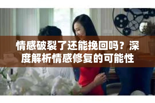 情感破裂了还能挽回吗？深度解析情感修复的可能性
