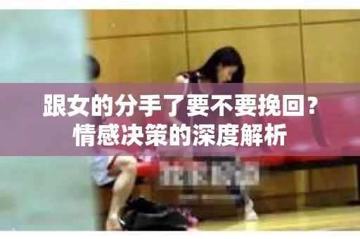 跟女的分手了要不要挽回？情感决策的深度解析