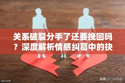 关系破裂分手了还要挽回吗？深度解析情感纠葛中的抉择