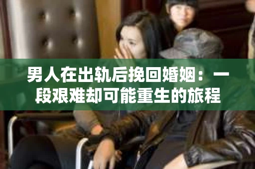男人在出轨后挽回婚姻：一段艰难却可能重生的旅程