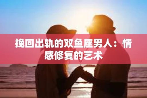 挽回出轨的双鱼座男人：情感修复的艺术