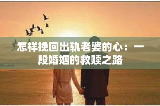 怎样挽回出轨老婆的心：一段婚姻的救赎之路