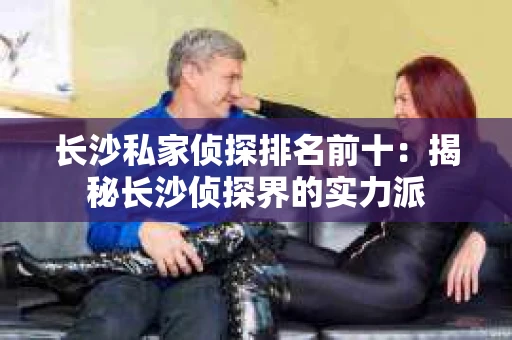 长沙私家侦探排名前十：揭秘长沙侦探界的实力派
