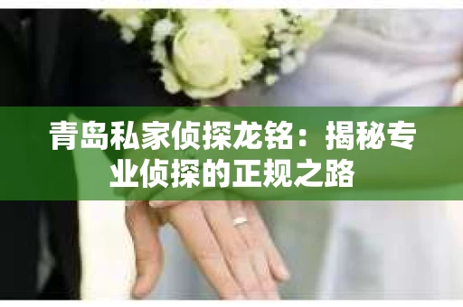 青岛私家侦探龙铭：揭秘专业侦探的正规之路