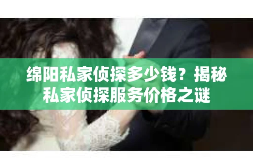 绵阳私家侦探多少钱？揭秘私家侦探服务价格之谜