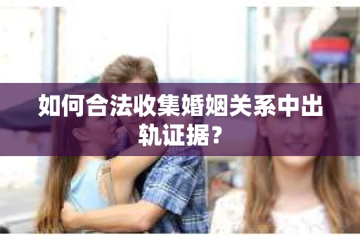 如何合法收集婚姻关系中出轨证据？