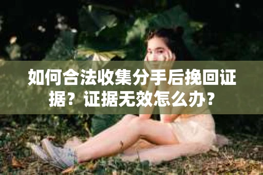 如何合法收集分手后挽回证据？证据无效怎么办？