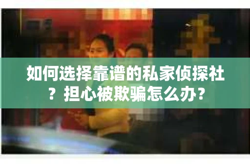 如何选择靠谱的私家侦探社？担心被欺骗怎么办？