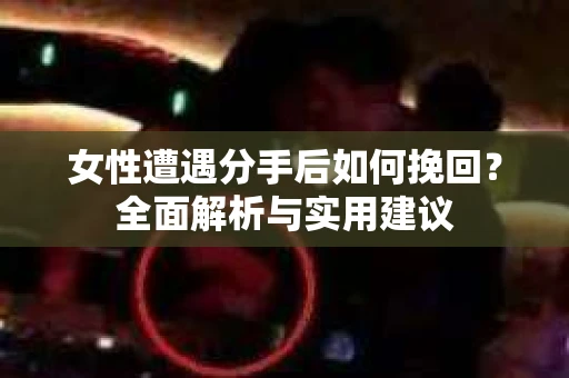 女性遭遇分手后如何挽回？全面解析与实用建议