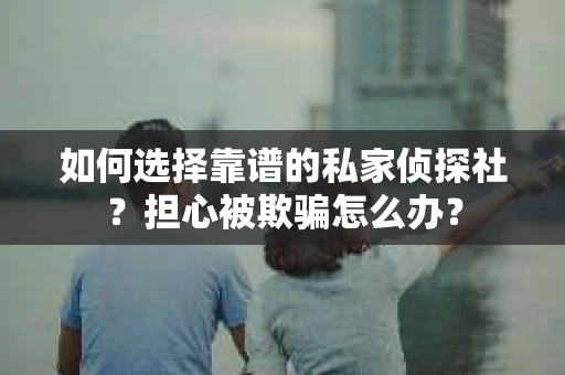 如何选择靠谱的私家侦探社？担心被欺骗怎么办？
