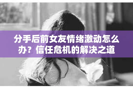 分手后前女友情绪激动怎么办？信任危机的解决之道