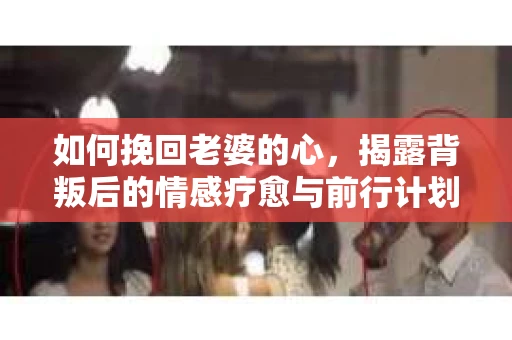 如何挽回老婆的心，揭露背叛后的情感疗愈与前行计划