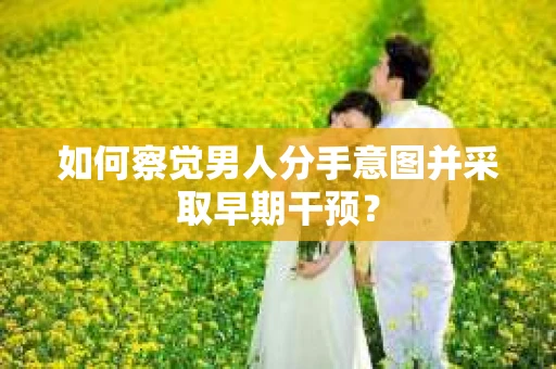 如何察觉男人分手意图并采取早期干预？