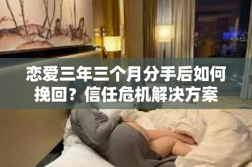 恋爱三年三个月分手后如何挽回？信任危机解决方案