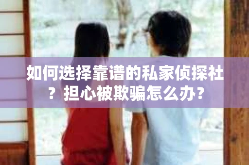 如何选择靠谱的私家侦探社？担心被欺骗怎么办？