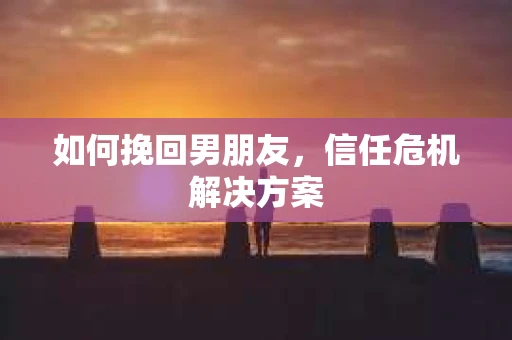 如何挽回男朋友，信任危机解决方案