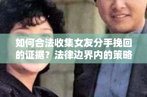 如何合法收集女友分手挽回的证据？法律边界内的策略与技巧