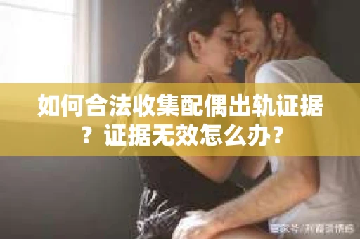 如何合法收集配偶出轨证据？证据无效怎么办？