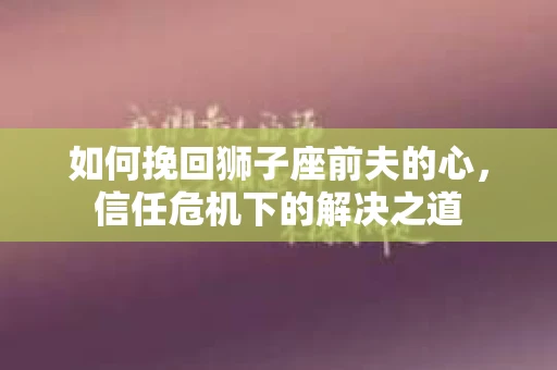如何挽回狮子座前夫的心，信任危机下的解决之道