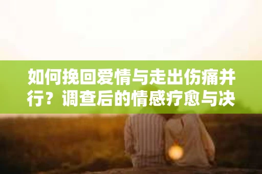 如何挽回爱情与走出伤痛并行？调查后的情感疗愈与决策指南