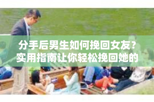 分手后男生如何挽回女友？实用指南让你轻松挽回她的心