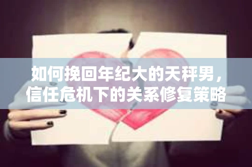 如何挽回年纪大的天秤男，信任危机下的关系修复策略