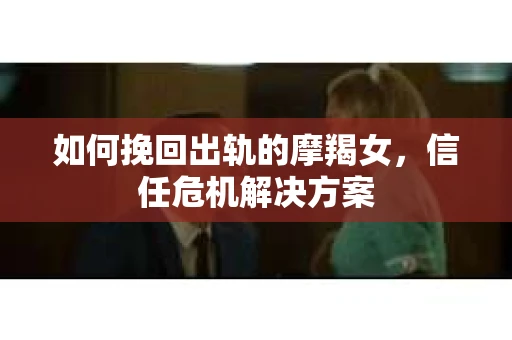 如何挽回出轨的摩羯女，信任危机解决方案