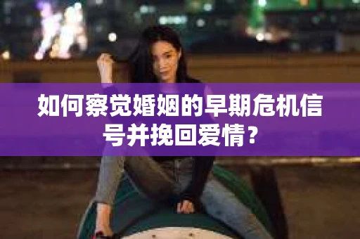 如何察觉婚姻的早期危机信号并挽回爱情？