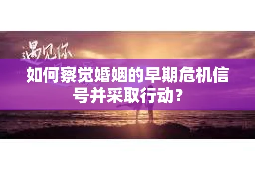 如何察觉婚姻的早期危机信号并采取行动？