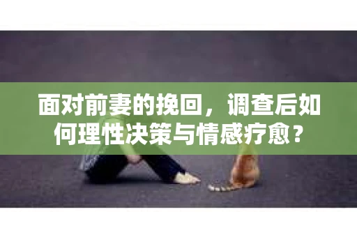 面对前妻的挽回，调查后如何理性决策与情感疗愈？