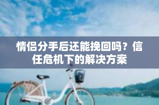 情侣分手后还能挽回吗？信任危机下的解决方案