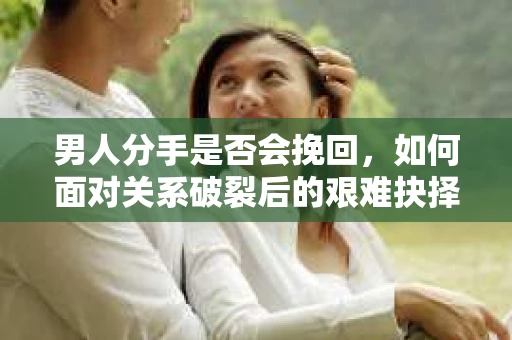 男人分手是否会挽回，如何面对关系破裂后的艰难抉择？