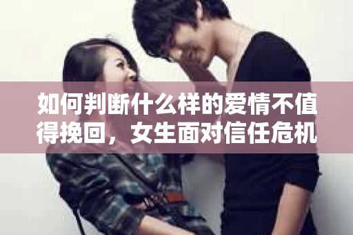 如何判断什么样的爱情不值得挽回，女生面对信任危机怎么办？
