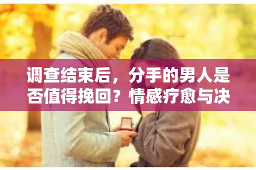调查结束后，分手的男人是否值得挽回？情感疗愈与决策之路