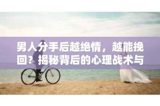 男人分手后越绝情，越能挽回？揭秘背后的心理战术与实际操作
