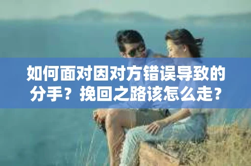 如何面对因对方错误导致的分手？挽回之路该怎么走？