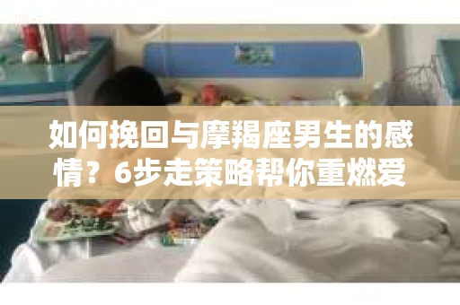 如何挽回与摩羯座男生的感情？6步走策略帮你重燃爱情之火