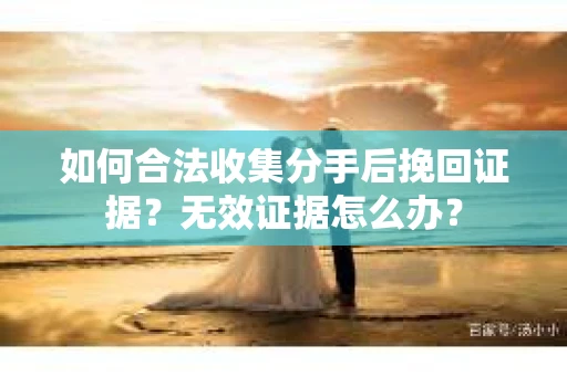 如何合法收集分手后挽回证据?无效证据怎么办? 如何合法收集分手后挽回证据?无效证据怎么办?