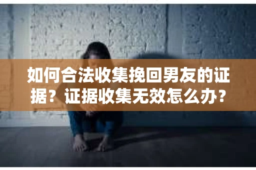 如何合法收集挽回男友的证据？证据收集无效怎么办？