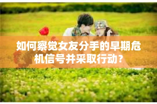 如何察觉女友分手的早期危机信号并采取行动？