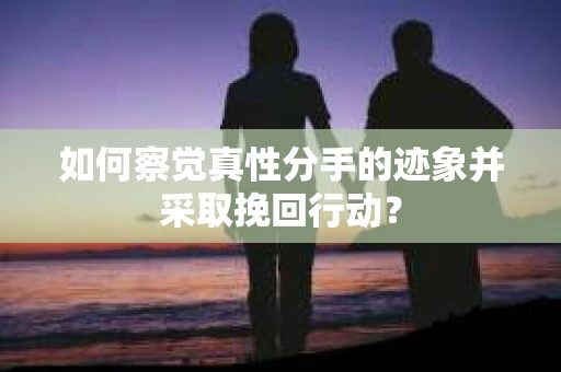 如何察觉真性分手的迹象并采取挽回行动？