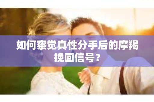 如何察觉真性分手后的摩羯挽回信号？